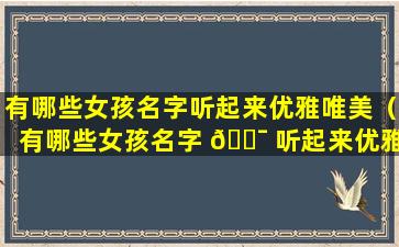 有哪些女孩名字听起来优雅唯美（有哪些女孩名字 🐯 听起来优雅唯美好听）